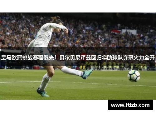 皇马欧冠挑战赛程曝光！贝尔贝尼泽兹回归将助球队夺冠火力全开