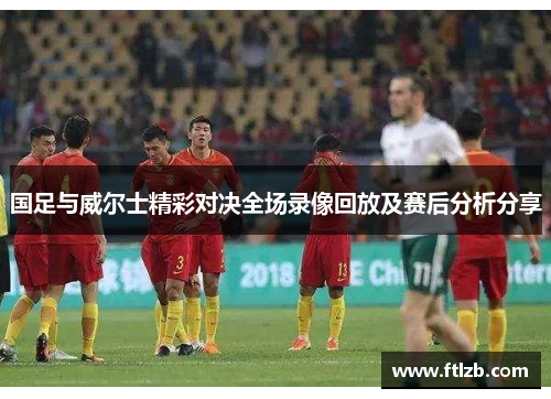 国足与威尔士精彩对决全场录像回放及赛后分析分享