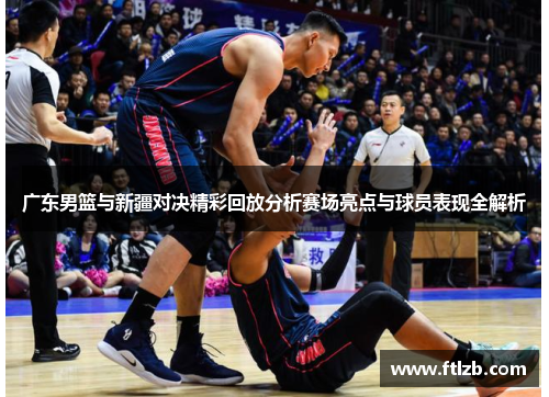 广东男篮与新疆对决精彩回放分析赛场亮点与球员表现全解析